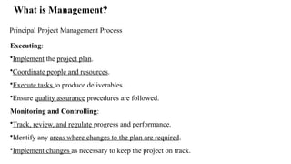 What is Management?
Principal Project Management Process
Executing:
•Implement the project plan.
•Coordinate people and resources.
•Execute tasks to produce deliverables.
•Ensure quality assurance procedures are followed.
Monitoring and Controlling:
•Track, review, and regulate progress and performance.
•Identify any areas where changes to the plan are required.
•Implement changes as necessary to keep the project on track.
 