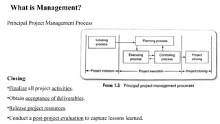 What is Management?
Principal Project Management Process
Closing:
•Finalize all project activities.
•Obtain acceptance of deliverables.
•Release project resources.
•Conduct a post-project evaluation to capture lessons learned.
 