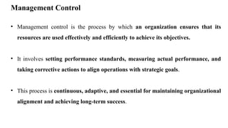 Management Control
• Management control is the process by which an organization ensures that its
resources are used effectively and efficiently to achieve its objectives.
• It involves setting performance standards, measuring actual performance, and
taking corrective actions to align operations with strategic goals.
• This process is continuous, adaptive, and essential for maintaining organizational
alignment and achieving long-term success.
 