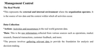 Management Control
The Real World:
•This represents the external and internal environment where the organization operates. It
is the source of raw data and the context within which all activities occur.
Data Collection:
•Actions: Activities and occurrences in the real world generate data.
•Data: This is the raw information collected from various sources such as operations, market
research, financial transactions, customer feedback, and more.
•The process involves gathering relevant data to provide the foundation for analysis and
decision-making.
 