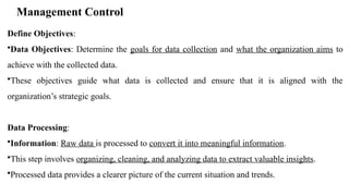 Management Control
Define Objectives:
•Data Objectives: Determine the goals for data collection and what the organization aims to
achieve with the collected data.
•These objectives guide what data is collected and ensure that it is aligned with the
organization’s strategic goals.
Data Processing:
•Information: Raw data is processed to convert it into meaningful information.
•This step involves organizing, cleaning, and analyzing data to extract valuable insights.
•Processed data provides a clearer picture of the current situation and trends.
 