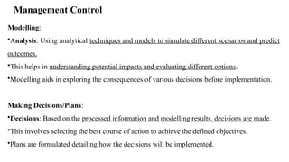 Management Control
Modelling:
•Analysis: Using analytical techniques and models to simulate different scenarios and predict
outcomes.
•This helps in understanding potential impacts and evaluating different options.
•Modelling aids in exploring the consequences of various decisions before implementation.
Making Decisions/Plans:
•Decisions: Based on the processed information and modelling results, decisions are made.
•This involves selecting the best course of action to achieve the defined objectives.
•Plans are formulated detailing how the decisions will be implemented.
 