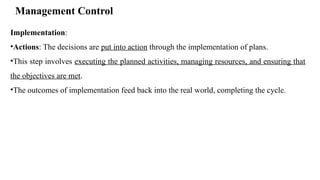 Management Control
Implementation:
•Actions: The decisions are put into action through the implementation of plans.
•This step involves executing the planned activities, managing resources, and ensuring that
the objectives are met.
•The outcomes of implementation feed back into the real world, completing the cycle.
 