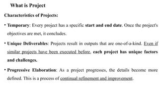 What is Project
Characteristics of Projects:
• Temporary: Every project has a specific start and end date. Once the project's
objectives are met, it concludes.
• Unique Deliverables: Projects result in outputs that are one-of-a-kind. Even if
similar projects have been executed before, each project has unique factors
and challenges.
• Progressive Elaboration: As a project progresses, the details become more
defined. This is a process of continual refinement and improvement.
 