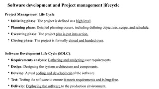 Software development and Project management lifecycle
Project Management Life Cycle:
• Initiating phase: The project is defined at a high level.
• Planning phase: Detailed planning occurs, including defining objectives, scope, and schedule.
• Executing phase: The project plan is put into action.
• Closing phase: The project is formally closed and handed over.
Software Development Life Cycle (SDLC):
• Requirements analysis: Gathering and analyzing user requirements.
• Design: Designing the system architecture and components.
• Develop: Actual coding and development of the software.
• Test: Testing the software to ensure it meets requirements and is bug-free.
• Delivery: Deploying the software to the production environment.
 