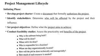 Project Management Lifecycle
Initiating Phase:
• Develop project charter: Create a document that formally authorizes the project.
• Identify stakeholders: Determine who will be affected by the project and their
influence.
• Set project objectives: Define what the project aims to achieve.
• Conduct feasibility studies: Assess the practicality and benefits of the project.
 