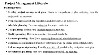 Project Management Lifecycle
Planning Phase:
• Develop project management plan: Create a comprehensive plan outlining how the
project will be executed.
• Define scope: Establish the boundaries and deliverables of the project.
• Schedule planning: Develop a timeline for project activities.
• Cost planning: Estimate the financial resources required.
• Quality planning: Determine quality criteria and standards.
• Resource planning: Identify the necessary human and material resources.
• Communication planning: Plan how information will be shared among stakeholders.
• Risk management planning: Identify potential risks and develop mitigation strategies.
• Procurement planning: Plan how external resources will be acquired.
 