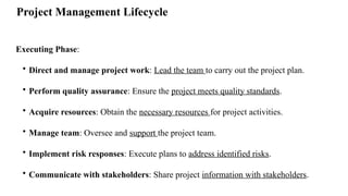 Project Management Lifecycle
Executing Phase:
• Direct and manage project work: Lead the team to carry out the project plan.
• Perform quality assurance: Ensure the project meets quality standards.
• Acquire resources: Obtain the necessary resources for project activities.
• Manage team: Oversee and support the project team.
• Implement risk responses: Execute plans to address identified risks.
• Communicate with stakeholders: Share project information with stakeholders.
 