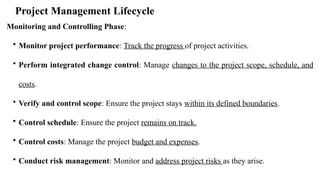 Project Management Lifecycle
Monitoring and Controlling Phase:
• Monitor project performance: Track the progress of project activities.
• Perform integrated change control: Manage changes to the project scope, schedule, and
costs.
• Verify and control scope: Ensure the project stays within its defined boundaries.
• Control schedule: Ensure the project remains on track.
• Control costs: Manage the project budget and expenses.
• Conduct risk management: Monitor and address project risks as they arise.
 
