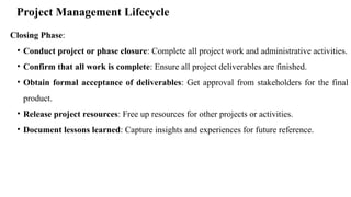 Project Management Lifecycle
Closing Phase:
• Conduct project or phase closure: Complete all project work and administrative activities.
• Confirm that all work is complete: Ensure all project deliverables are finished.
• Obtain formal acceptance of deliverables: Get approval from stakeholders for the final
product.
• Release project resources: Free up resources for other projects or activities.
• Document lessons learned: Capture insights and experiences for future reference.
 