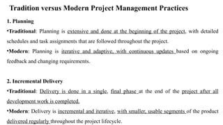 Tradition versus Modern Project Management Practices
1. Planning
•Traditional: Planning is extensive and done at the beginning of the project, with detailed
schedules and task assignments that are followed throughout the project.
•Modern: Planning is iterative and adaptive, with continuous updates based on ongoing
feedback and changing requirements.
2. Incremental Delivery
•Traditional: Delivery is done in a single, final phase at the end of the project after all
development work is completed.
•Modern: Delivery is incremental and iterative, with smaller, usable segments of the product
delivered regularly throughout the project lifecycle.
 