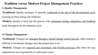 Tradition versus Modern Project Management Practices
3. Quality Management
•Traditional: Quality assurance is typically conducted at the end of the development cycle,
focusing on final testing and validation.
•Modern: Quality is built into the process with continuous testing, integration, and feedback
loops throughout the development cycle.
4. Change Management
•Traditional: Changes are managed through a formal change control process, often making it
difficult to incorporate changes once the project plan is set.
•Modern: Changes are expected and welcomed, with flexible processes that allow for easy
adaptation to new requirements or unforeseen issues.
 