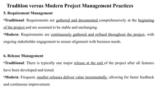 Tradition versus Modern Project Management Practices
5. Requirement Management
•Traditional: Requirements are gathered and documented comprehensively at the beginning
of the project and are assumed to be stable and unchanging.
•Modern: Requirements are continuously gathered and refined throughout the project, with
ongoing stakeholder engagement to ensure alignment with business needs.
6. Release Management
•Traditional: There is typically one major release at the end of the project after all features
have been developed and tested.
•Modern: Frequent, smaller releases deliver value incrementally, allowing for faster feedback
and continuous improvement.
 