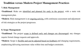 Tradition versus Modern Project Management Practices
7. Risk Management
•Traditional: Risks are identified and planned for early in the project, with a static risk
management plan.
•Modern: Risk management is an ongoing activity, with continuous assessment and adjustment
of risk strategies as the project progresses.
8. Scope Management
•Traditional: The project scope is defined early and changes are discouraged; any changes
require formal change requests and approvals.
•Modern: Scope is flexible and can be adjusted based on feedback and changing requirements,
emphasizing delivering maximum value within time and budget constraints.
 