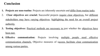 Conclusion
1. Projects are non-routine: Projects are inherently uncertain and differ from routine tasks.
2. Clear objectives are crucial: Successful projects require clear objectives, but different
stakeholders may have varying objectives, highlighting the need for an overall project
authority.
3. Testing objectives: Practical methods are necessary to test whether the objectives have
been met.
4. Effective communication: Projects involving multiple people need effective
communication channels. Objective measures of success facilitate clear communication
among various parties.
 