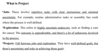 What is Project
•Jobs: These involve repetitive tasks with clear instructions and minimal
uncertainty. For example, routine administrative tasks or assembly line work
where the process is well-defined.
•Exploration: This refers to highly uncertain endeavors, such as finding a cure
for cancer. The outcome is unpredictable, and there's a lot of unknowns involved
in the process.
•Projects: Fall between jobs and exploration. They have well-defined goals, but
there's uncertainty and risks in achieving those goals.
 