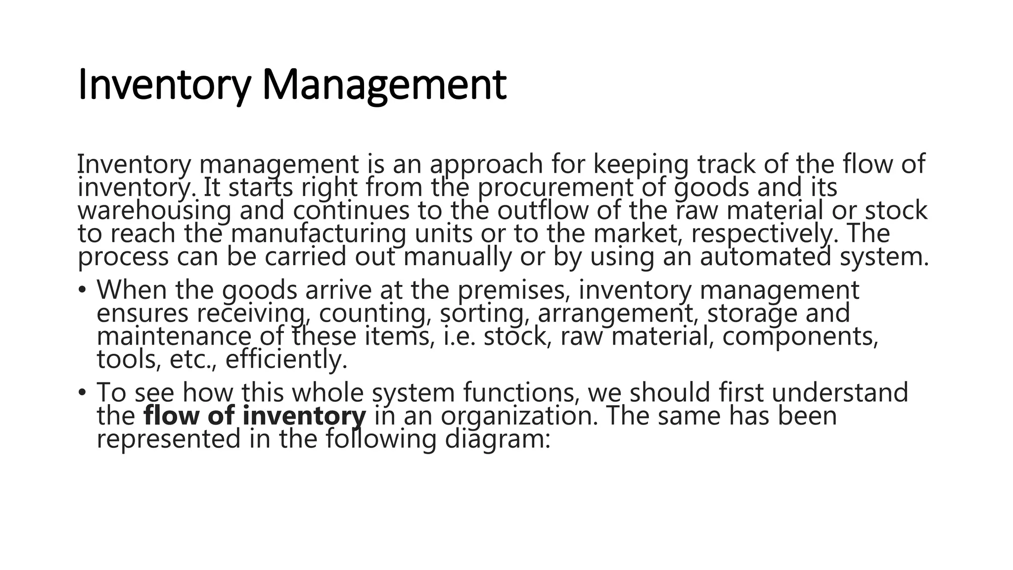 Inventory Management
Inventory management is an approach for keeping track of the flow of
inventory. It starts right from the procurement of goods and its
warehousing and continues to the outflow of the raw material or stock
to reach the manufacturing units or to the market, respectively. The
process can be carried out manually or by using an automated system.
• When the goods arrive at the premises, inventory management
ensures receiving, counting, sorting, arrangement, storage and
maintenance of these items, i.e. stock, raw material, components,
tools, etc., efficiently.
• To see how this whole system functions, we should first understand
the flow of inventory in an organization. The same has been
represented in the following diagram:
 