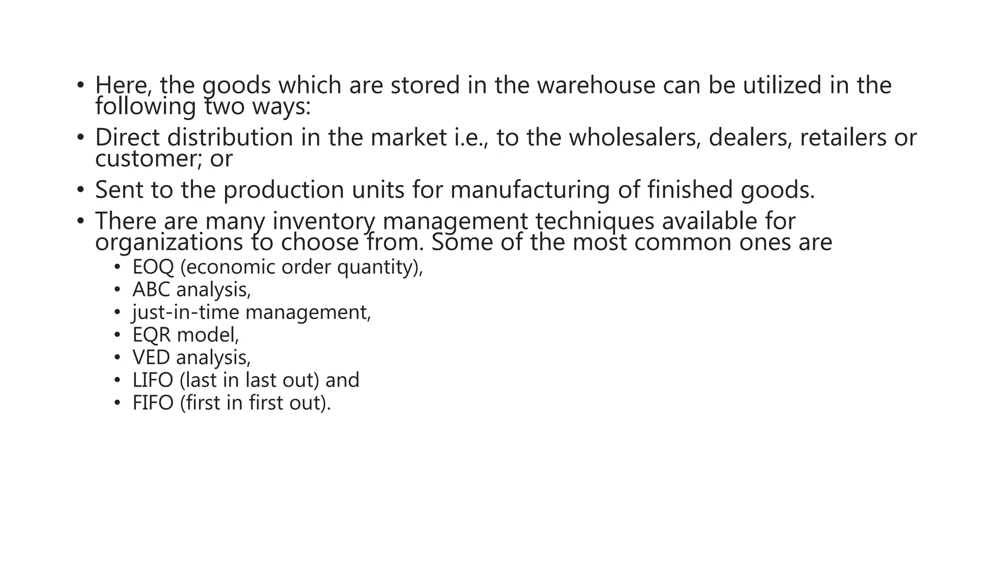 • Here, the goods which are stored in the warehouse can be utilized in the
following two ways:
• Direct distribution in the market i.e., to the wholesalers, dealers, retailers or
customer; or
• Sent to the production units for manufacturing of finished goods.
• There are many inventory management techniques available for
organizations to choose from. Some of the most common ones are
• EOQ (economic order quantity),
• ABC analysis,
• just-in-time management,
• EQR model,
• VED analysis,
• LIFO (last in last out) and
• FIFO (first in first out).
 