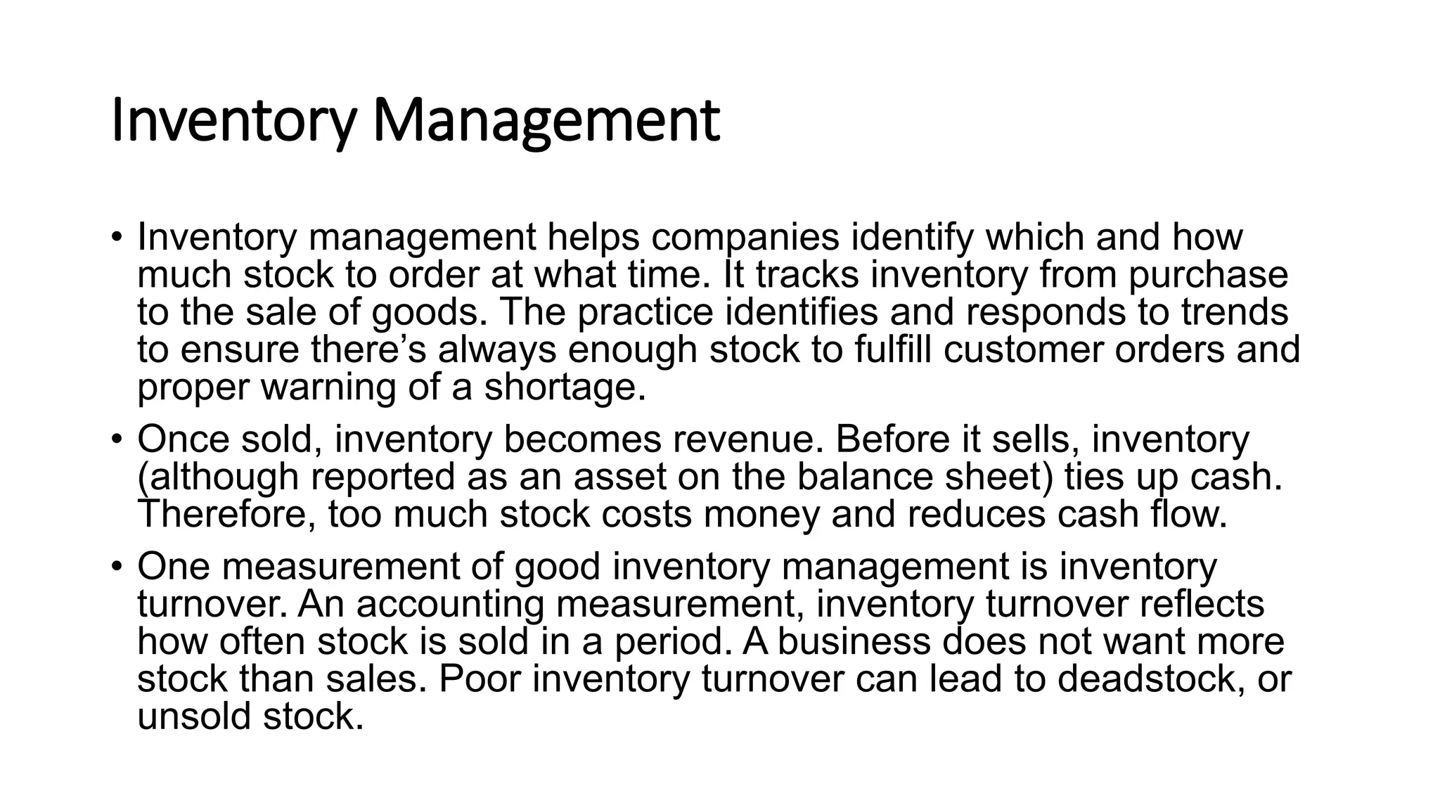 Inventory Management
• Inventory management helps companies identify which and how
much stock to order at what time. It tracks inventory from purchase
to the sale of goods. The practice identifies and responds to trends
to ensure there’s always enough stock to fulfill customer orders and
proper warning of a shortage.
• Once sold, inventory becomes revenue. Before it sells, inventory
(although reported as an asset on the balance sheet) ties up cash.
Therefore, too much stock costs money and reduces cash flow.
• One measurement of good inventory management is inventory
turnover. An accounting measurement, inventory turnover reflects
how often stock is sold in a period. A business does not want more
stock than sales. Poor inventory turnover can lead to deadstock, or
unsold stock.
 