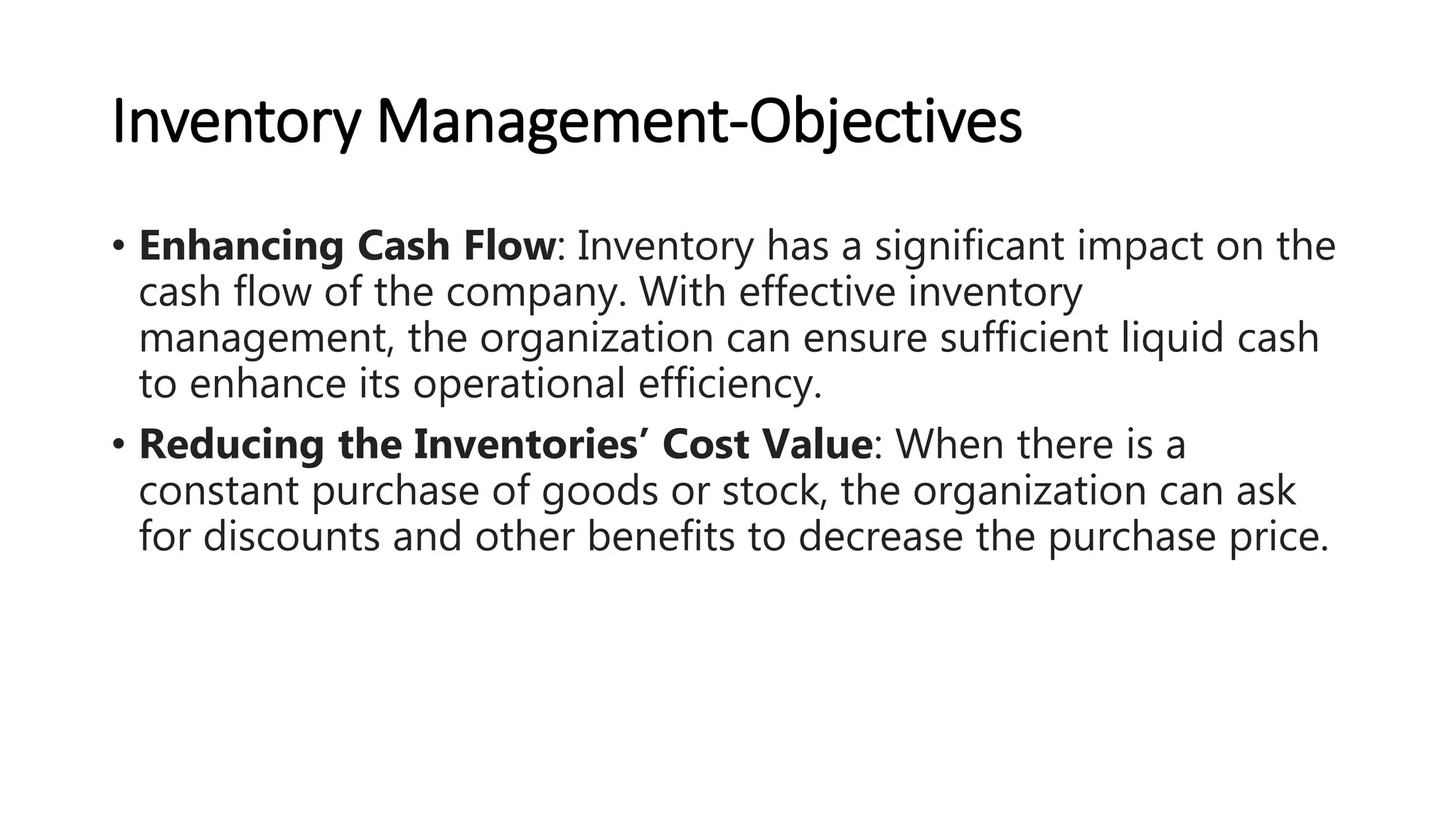 Inventory Management-Objectives
• Enhancing Cash Flow: Inventory has a significant impact on the
cash flow of the company. With effective inventory
management, the organization can ensure sufficient liquid cash
to enhance its operational efficiency.
• Reducing the Inventories’ Cost Value: When there is a
constant purchase of goods or stock, the organization can ask
for discounts and other benefits to decrease the purchase price.
 