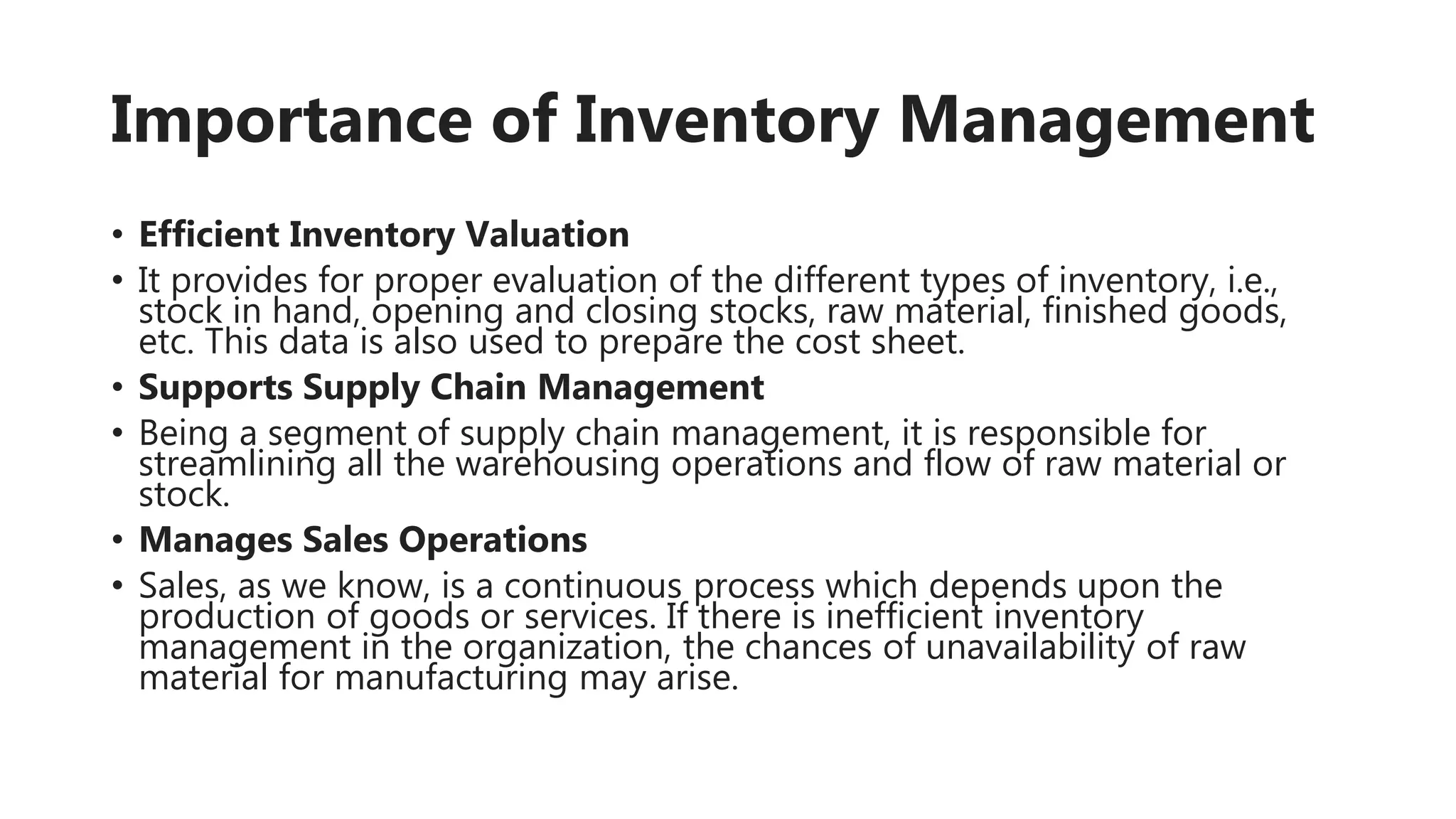 Importance of Inventory Management
• Efficient Inventory Valuation
• It provides for proper evaluation of the different types of inventory, i.e.,
stock in hand, opening and closing stocks, raw material, finished goods,
etc. This data is also used to prepare the cost sheet.
• Supports Supply Chain Management
• Being a segment of supply chain management, it is responsible for
streamlining all the warehousing operations and flow of raw material or
stock.
• Manages Sales Operations
• Sales, as we know, is a continuous process which depends upon the
production of goods or services. If there is inefficient inventory
management in the organization, the chances of unavailability of raw
material for manufacturing may arise.
 