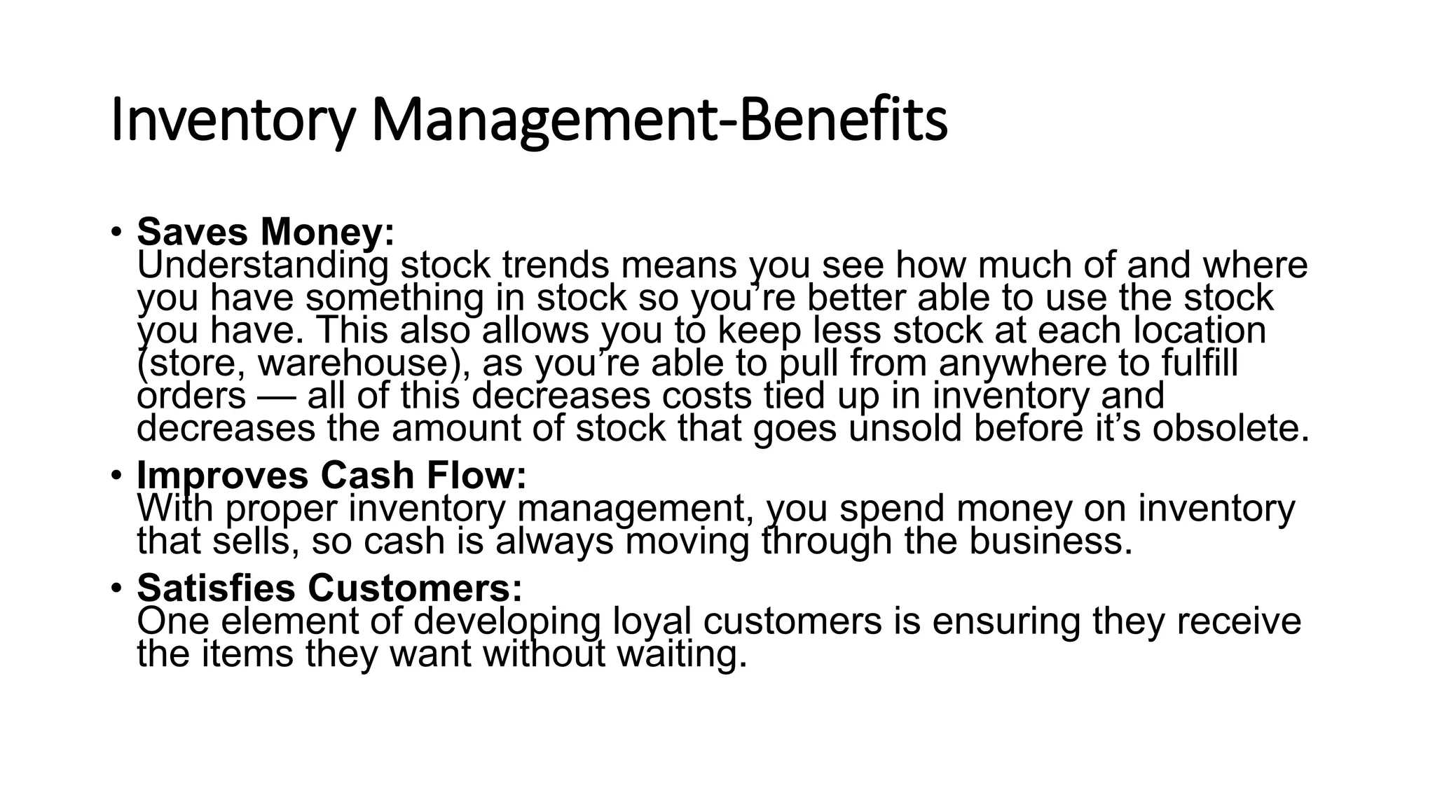 Inventory Management-Benefits
• Saves Money:
Understanding stock trends means you see how much of and where
you have something in stock so you’re better able to use the stock
you have. This also allows you to keep less stock at each location
(store, warehouse), as you’re able to pull from anywhere to fulfill
orders — all of this decreases costs tied up in inventory and
decreases the amount of stock that goes unsold before it’s obsolete.
• Improves Cash Flow:
With proper inventory management, you spend money on inventory
that sells, so cash is always moving through the business.
• Satisfies Customers:
One element of developing loyal customers is ensuring they receive
the items they want without waiting.
 