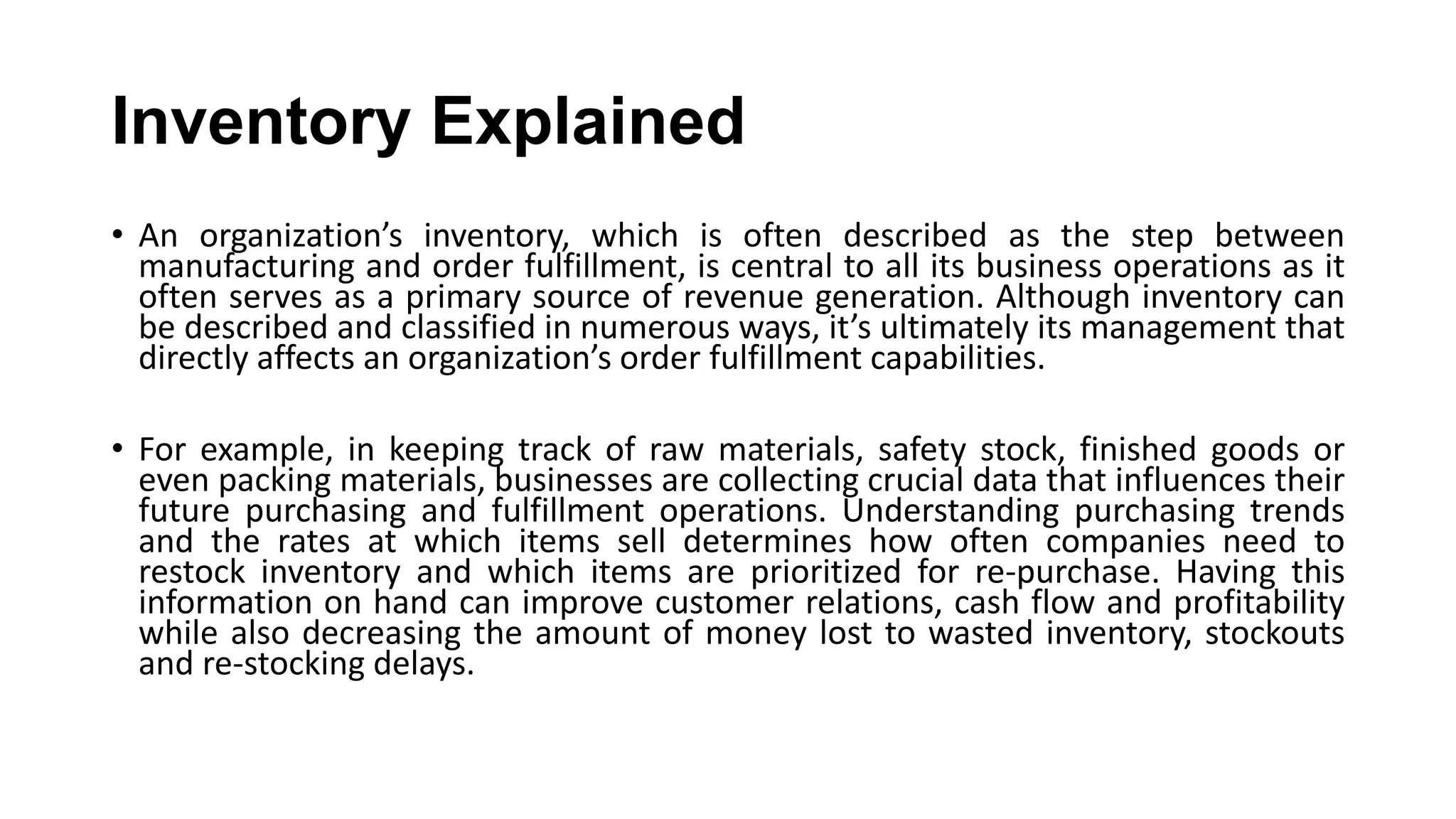 Inventory Explained
• An organization’s inventory, which is often described as the step between
manufacturing and order fulfillment, is central to all its business operations as it
often serves as a primary source of revenue generation. Although inventory can
be described and classified in numerous ways, it’s ultimately its management that
directly affects an organization’s order fulfillment capabilities.
• For example, in keeping track of raw materials, safety stock, finished goods or
even packing materials, businesses are collecting crucial data that influences their
future purchasing and fulfillment operations. Understanding purchasing trends
and the rates at which items sell determines how often companies need to
restock inventory and which items are prioritized for re-purchase. Having this
information on hand can improve customer relations, cash flow and profitability
while also decreasing the amount of money lost to wasted inventory, stockouts
and re-stocking delays.
 