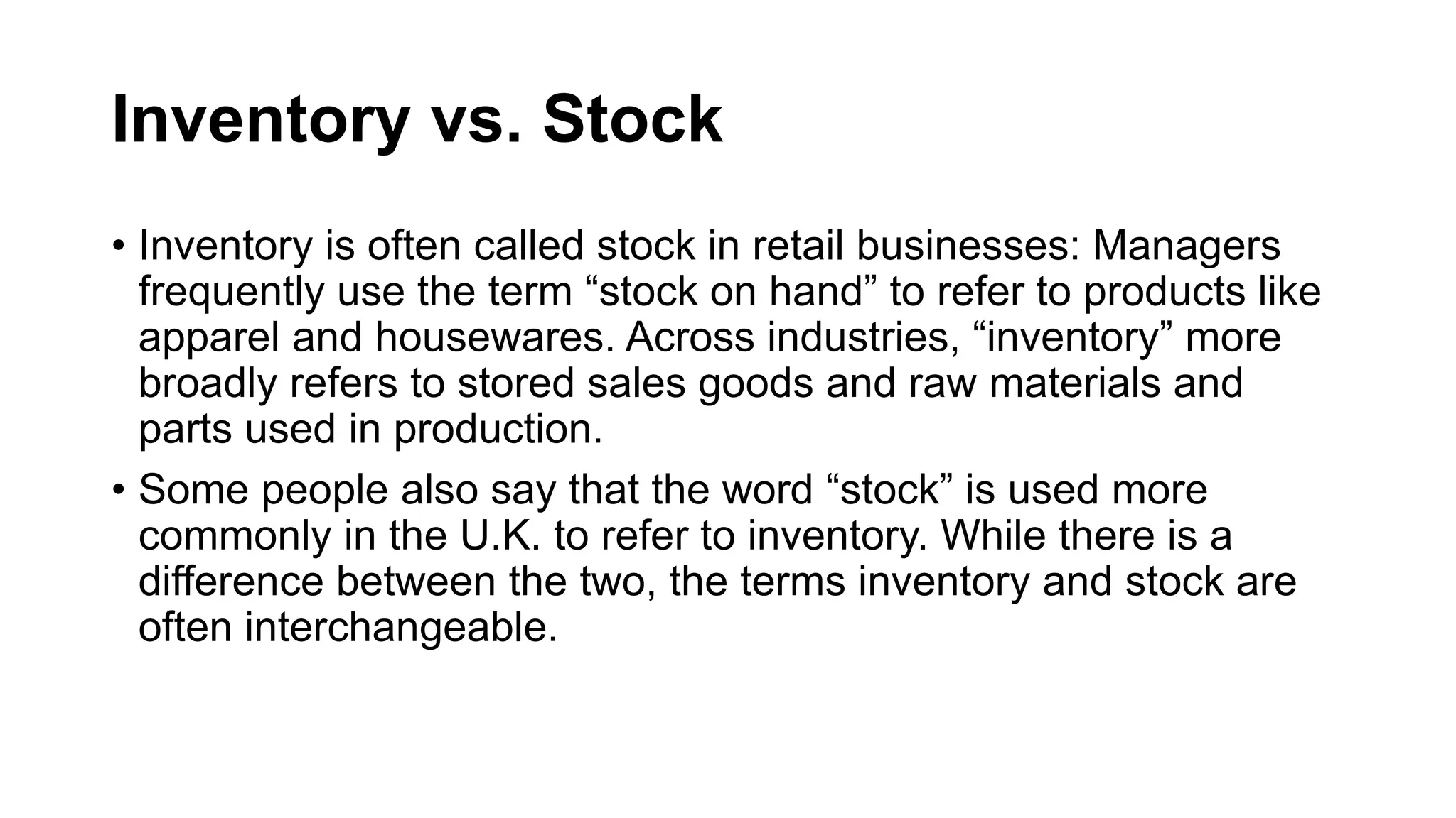 Inventory vs. Stock
• Inventory is often called stock in retail businesses: Managers
frequently use the term “stock on hand” to refer to products like
apparel and housewares. Across industries, “inventory” more
broadly refers to stored sales goods and raw materials and
parts used in production.
• Some people also say that the word “stock” is used more
commonly in the U.K. to refer to inventory. While there is a
difference between the two, the terms inventory and stock are
often interchangeable.
 