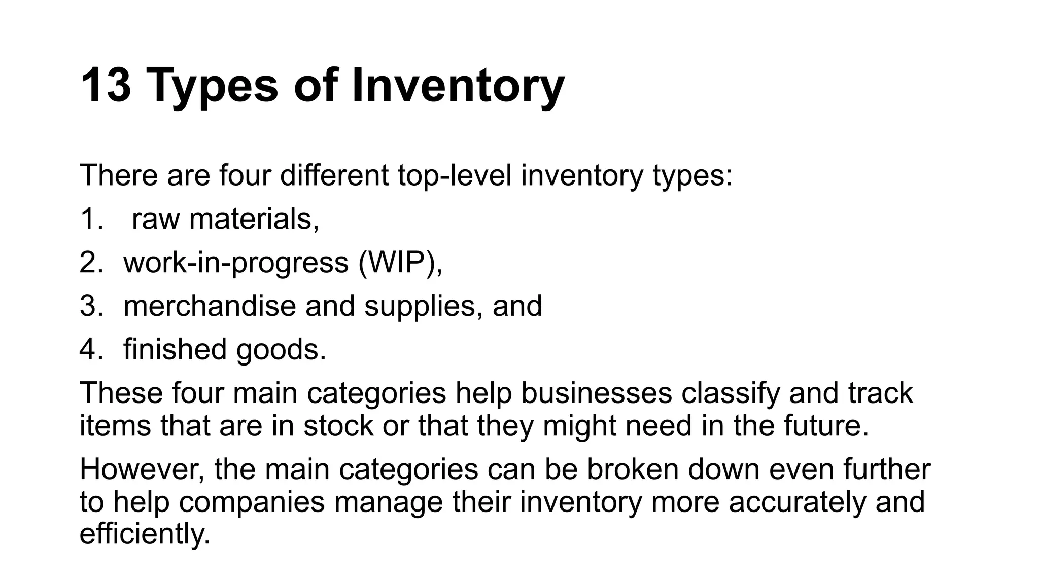 13 Types of Inventory
There are four different top-level inventory types:
1. raw materials,
2. work-in-progress (WIP),
3. merchandise and supplies, and
4. finished goods.
These four main categories help businesses classify and track
items that are in stock or that they might need in the future.
However, the main categories can be broken down even further
to help companies manage their inventory more accurately and
efficiently.
 