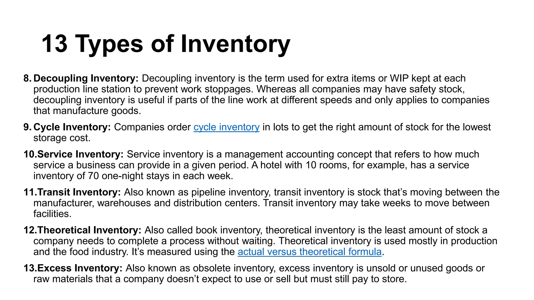 13 Types of Inventory
8. Decoupling Inventory: Decoupling inventory is the term used for extra items or WIP kept at each
production line station to prevent work stoppages. Whereas all companies may have safety stock,
decoupling inventory is useful if parts of the line work at different speeds and only applies to companies
that manufacture goods.
9. Cycle Inventory: Companies order cycle inventory in lots to get the right amount of stock for the lowest
storage cost.
10.Service Inventory: Service inventory is a management accounting concept that refers to how much
service a business can provide in a given period. A hotel with 10 rooms, for example, has a service
inventory of 70 one-night stays in each week.
11.Transit Inventory: Also known as pipeline inventory, transit inventory is stock that’s moving between the
manufacturer, warehouses and distribution centers. Transit inventory may take weeks to move between
facilities.
12.Theoretical Inventory: Also called book inventory, theoretical inventory is the least amount of stock a
company needs to complete a process without waiting. Theoretical inventory is used mostly in production
and the food industry. It’s measured using the actual versus theoretical formula.
13.Excess Inventory: Also known as obsolete inventory, excess inventory is unsold or unused goods or
raw materials that a company doesn’t expect to use or sell but must still pay to store.
 