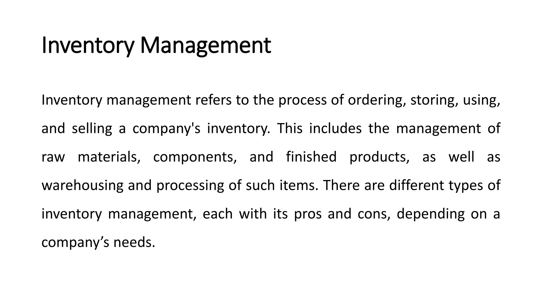 Inventory Management
Inventory management refers to the process of ordering, storing, using,
and selling a company's inventory. This includes the management of
raw materials, components, and finished products, as well as
warehousing and processing of such items. There are different types of
inventory management, each with its pros and cons, depending on a
company’s needs.
 