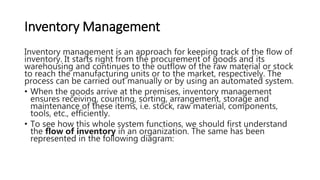 Inventory Management
Inventory management is an approach for keeping track of the flow of
inventory. It starts right from the procurement of goods and its
warehousing and continues to the outflow of the raw material or stock
to reach the manufacturing units or to the market, respectively. The
process can be carried out manually or by using an automated system.
• When the goods arrive at the premises, inventory management
ensures receiving, counting, sorting, arrangement, storage and
maintenance of these items, i.e. stock, raw material, components,
tools, etc., efficiently.
• To see how this whole system functions, we should first understand
the flow of inventory in an organization. The same has been
represented in the following diagram:
 