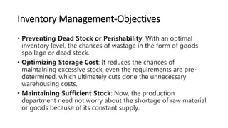 Inventory Management-Objectives
• Preventing Dead Stock or Perishability: With an optimal
inventory level, the chances of wastage in the form of goods
spoilage or dead stock.
• Optimizing Storage Cost: It reduces the chances of
maintaining excessive stock, even the requirements are pre-
determined, which ultimately cuts done the unnecessary
warehousing costs.
• Maintaining Sufficient Stock: Now, the production
department need not worry about the shortage of raw material
or goods because of its constant supply.
 