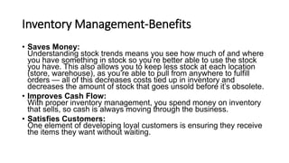 Inventory Management-Benefits
• Saves Money:
Understanding stock trends means you see how much of and where
you have something in stock so you’re better able to use the stock
you have. This also allows you to keep less stock at each location
(store, warehouse), as you’re able to pull from anywhere to fulfill
orders — all of this decreases costs tied up in inventory and
decreases the amount of stock that goes unsold before it’s obsolete.
• Improves Cash Flow:
With proper inventory management, you spend money on inventory
that sells, so cash is always moving through the business.
• Satisfies Customers:
One element of developing loyal customers is ensuring they receive
the items they want without waiting.
 
