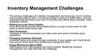 Inventory Management Challenges
• The primary challenges of inventory management are having too much inventory
and not being able to sell it, not having enough inventory to fulfill orders, and not
understanding what items you have in inventory and where they’re located. Other
obstacles include:
• Getting Accurate Stock Details:
If you don’t have accurate stock details,there’s no way to know when to refill
stock or which stock moves well.
• Poor Processes:
Outdated or manual processes can make work error-prone and slow down
operations.
• Changing Customer Demand:
Customer tastes and needs change constantly. If your system can’t track trends,
how will you know when their preferences change and why?
• Using Warehouse Space Well:
Staff wastes time if like products are hard to locate. Mastering inventory
management can help eliminate this challenge.
 