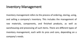 Inventory Management
Inventory management refers to the process of ordering, storing, using,
and selling a company's inventory. This includes the management of
raw materials, components, and finished products, as well as
warehousing and processing of such items. There are different types of
inventory management, each with its pros and cons, depending on a
company’s needs.
 