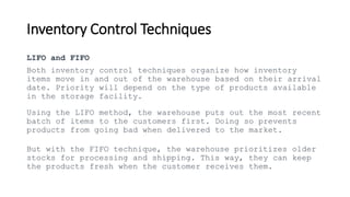 Inventory Control Techniques
LIFO and FIFO
Both inventory control techniques organize how inventory
items move in and out of the warehouse based on their arrival
date. Priority will depend on the type of products available
in the storage facility.
Using the LIFO method, the warehouse puts out the most recent
batch of items to the customers first. Doing so prevents
products from going bad when delivered to the market.
But with the FIFO technique, the warehouse prioritizes older
stocks for processing and shipping. This way, they can keep
the products fresh when the customer receives them.
 