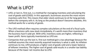 What is LIFO?
• LIFO, or last-in, first-out, is a method for managing inventory and calculating the
cost of goods sold (COGS). In this approach, businesses assume the most recent
inventory sells first. This means that older stock continues to sit for long periods
before the company sells it. As long as the product doesn't become obsolete, this
method works for a variety of goods.
• The LIFO method often requires complex calculations at the end of a fiscal cycle.
When a business sells new stock immediately, it's worth more than inventory that
the business hasn't sold yet. With LIFO, inventory costs are higher, reflecting a
lower profit. Items typically inventoried as LIFO are:
• Companies that use the last in, first out method gain a tax advantage because the
method assumes the most recently acquired inventory is what is sold. As inflation
continues to rise, LIFO produces a higher cost of goods sold and a lower balance
of leftover inventory. The higher cost of goods sold results in a smaller tax liability
because of the lower net income due to LIFO.
 