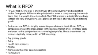 What is FIFO?
• FIFO, or first-in, first-out, is another way of valuing inventory and calculating
profits from goods. FIFO uses the principle that when a company acquires certain
items first, it also sells those items first. The FIFO process is a straightforward way
to track the flow of inventory, sales profits and the cost of producing and storing
goods.
• Businesses use FIFO to simplify accounting on a balance sheet. Under FIFO, a
company can value the COGS closer to the current market price. Inventory costs
are lower so that companies can assume higher profits. These are some of the
products typically processed in a FIFO inventory:
• Dry grocery goods
• Dairy
• Health care products
• Alcohol
• Technology that may become obsolete
• Horticulture
 