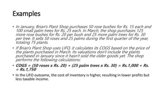 Examples
• In January, Brian's Plant Shop purchases 50 rose bushes for Rs. 15 each and
100 small palm trees for Rs. 25 each. In March, the shop purchases 125
more rose bushes for Rs. 20 per bush and 25 more palm trees for Rs. 30
per tree. It sells 50 roses and 25 palms during the first quarter of the year,
totaling 75 plants.
• If Brian's Plant Shop uses LIFO, it calculates its COGS based on the price of
the plants purchased in March. Its valuations don't include the plants
purchased in January since it hasn't sold the older goods yet. The shop
performs the following calculations:
• COGS = (50 roses x Rs. 20) + (25 palm trees x Rs. 30) = Rs.1,000 + Rs.
= Rs.1,750
• In the LIFO outcome, the cost of inventory is higher, resulting in lower profits but
less taxable income.
 