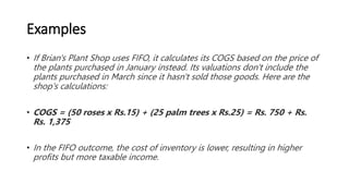 Examples
• If Brian's Plant Shop uses FIFO, it calculates its COGS based on the price of
the plants purchased in January instead. Its valuations don't include the
plants purchased in March since it hasn't sold those goods. Here are the
shop's calculations:
• COGS = (50 roses x Rs.15) + (25 palm trees x Rs.25) = Rs. 750 + Rs.
Rs. 1,375
• In the FIFO outcome, the cost of inventory is lower, resulting in higher
profits but more taxable income.
 