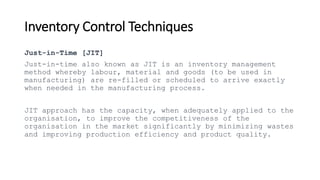Inventory Control Techniques
Just-in-Time [JIT]
Just-in-time also known as JIT is an inventory management
method whereby labour, material and goods (to be used in
manufacturing) are re-filled or scheduled to arrive exactly
when needed in the manufacturing process.
JIT approach has the capacity, when adequately applied to the
organisation, to improve the competitiveness of the
organisation in the market significantly by minimizing wastes
and improving production efficiency and product quality.
 