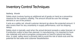Inventory Control Techniques
Safety Stock
Safety stock involves having an additional set of goods on hand as a preventive
measure for the market’s volatility. The amount should be over the average
demand or use of the product.
It acts as a safety net, should customer demand go above the projected amount. It
also covers them for any uncertainty in supply performance, such as shipping
delays.
Safety stock is typically used when the actual demand exceeds a sales forecast, or
if production output is less than planned. In manufacturing, it is important to have
raw materials and work-in-progress components on hand to reduce lost labour
time. In retail, safety stock is primarily held to avoid the risk of stock-outs and the
potential for lost sales and customer dissatisfaction.
 