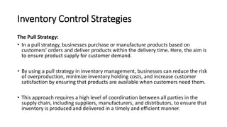 Inventory Control Strategies
The Pull Strategy:
• In a pull strategy, businesses purchase or manufacture products based on
customers’ orders and deliver products within the delivery time. Here, the aim is
to ensure product supply for customer demand.
• By using a pull strategy in inventory management, businesses can reduce the risk
of overproduction, minimize inventory holding costs, and increase customer
satisfaction by ensuring that products are available when customers need them.
• This approach requires a high level of coordination between all parties in the
supply chain, including suppliers, manufacturers, and distributors, to ensure that
inventory is produced and delivered in a timely and efficient manner.
 