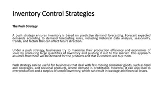 Inventory Control Strategies
The Push Strategy
A push strategy ensures inventory is based on predictive demand forecasting. Forecast expected
demands according to demand forecasting rules, including historical data analysis, seasonality,
trends, and factors that can affect future direction.
Under a push strategy, businesses try to maximize their production efficiency and economies of
scale by producing large quantities of inventory and pushing it out to the market. This approach
assumes that there will be demand for the products and that customers will buy them.
Push strategy can be useful for businesses that deal with fast-moving consumer goods, such as food
and beverages, and seasonal products, where demand is predictable. However, it can also lead to
overproduction and a surplus of unsold inventory, which can result in wastage and financial losses.
 