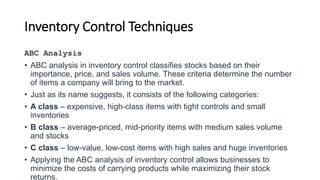 Inventory Control Techniques
ABC Analysis
• ABC analysis in inventory control classifies stocks based on their
importance, price, and sales volume. These criteria determine the number
of items a company will bring to the market.
• Just as its name suggests, it consists of the following categories:
• A class – expensive, high-class items with tight controls and small
inventories
• B class – average-priced, mid-priority items with medium sales volume
and stocks
• C class – low-value, low-cost items with high sales and huge inventories
• Applying the ABC analysis of inventory control allows businesses to
minimize the costs of carrying products while maximizing their stock
returns.
 
