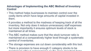 Advantages of Implementing the ABC Method of Inventory
Control
• This method helps businesses to maintain control over the
costly items which have large amounts of capital invested in
them.
• It provides a method to the madness of keeping track of all the
inventory. Not only does it reduce unnecessary staff expenses
but more importantly it ensures optimum levels of stock is
maintained at all times.
• The ABC method makes sure that the stock turnover ratio is
maintained at a comparatively higher level through a systematic
control of inventories.
• The storage expenses are cut down considerably with this tool.
• There is provision to have enough C category stocks to be
 