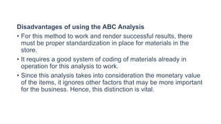Disadvantages of using the ABC Analysis
• For this method to work and render successful results, there
must be proper standardization in place for materials in the
store.
• It requires a good system of coding of materials already in
operation for this analysis to work.
• Since this analysis takes into consideration the monetary value
of the items, it ignores other factors that may be more important
for the business. Hence, this distinction is vital.
 