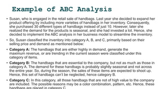 Example of ABC Analysis
• Susan, who is engaged in the retail sale of handbags. Last year she decided to expand her
product offering by including more varieties of handbags in her inventory. Consequently,
she purchased 30 different types of handbags instead of just 10. However, later she
realized the demand for the products is seasonal, and she had invested a lot. Hence, she
decided to implement the ABC analysis in her business model to streamline the inventory.
• So, Susan classified the inventory into category A, B, and C, primarily based on their
selling price and demand as mentioned below:
• Category A: The handbags that are either highly in demand, generate the
maximum revenue, or are trending in the current season were classified under this
category of items.
• Category B: The handbags that are essential to the company, but not as much as those in
category A. The demand for these handbags is probably slightly seasonal and not across
the entire year. So, during the season, the sales of these items are expected to shoot up.
Hence, this set of handbags can’t be neglected, hence category B.
• Category C: In this category, all those handbags that are not of high value to the company
are included. The possible reasons may be a color combination, pattern, etc. Hence, these
 