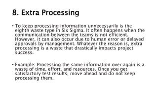 8. Extra Processing
• To keep processing information unnecessarily is the
eighth waste type in Six Sigma. It often happens when the
communication between the teams is not efficient.
However, it can also occur due to human error or delayed
approvals by management. Whatever the reason is, extra
processing is a waste that drastically impacts project
success.
• Example: Processing the same information over again is a
waste of time, effort, and resources. Once you get
satisfactory test results, move ahead and do not keep
processing them.
 